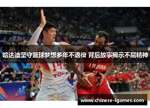 哈达迪坚守篮球梦想多年不退役 背后故事揭示不屈精神