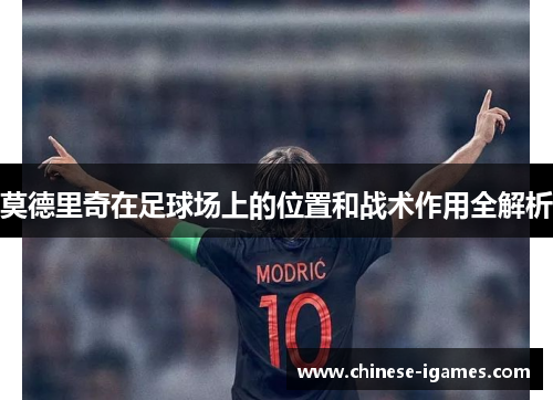 莫德里奇在足球场上的位置和战术作用全解析 莫德里奇在足球场上的位置和战术作用全解析