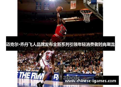 迈克尔·乔丹飞人品牌发布全新系列引领年轻消费者时尚潮流