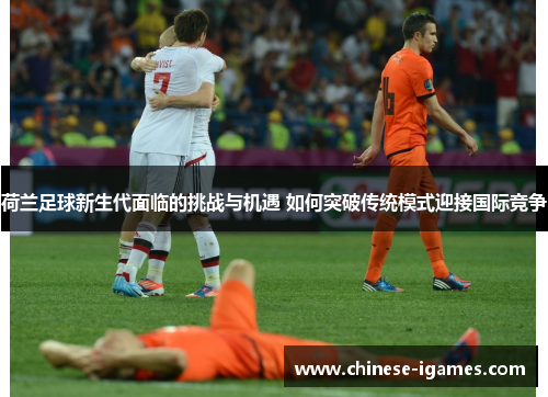 荷兰足球新生代面临的挑战与机遇 如何突破传统模式迎接国际竞争