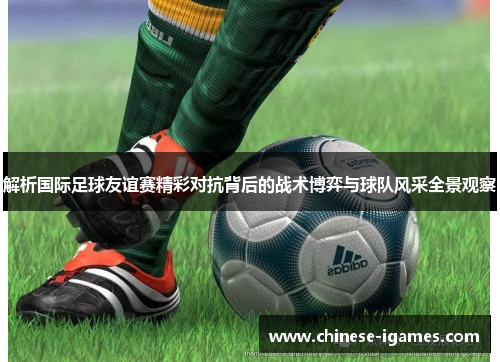 解析国际足球友谊赛精彩对抗背后的战术博弈与球队风采全景观察 解析国际足球友谊赛精彩对抗背后的战术博弈与球队风采全景观察