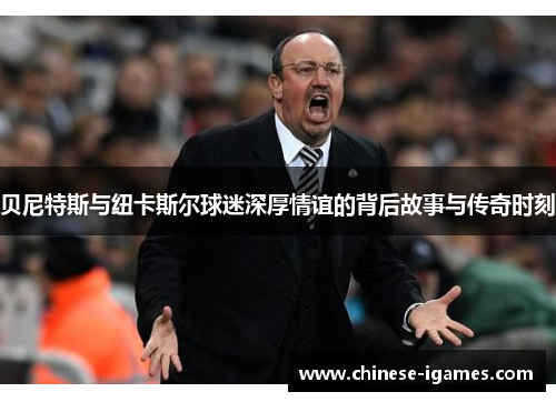 贝尼特斯与纽卡斯尔球迷深厚情谊的背后故事与传奇时刻 贝尼特斯与纽卡斯尔球迷深厚情谊的背后故事与传奇时刻