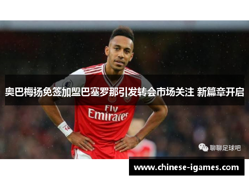奥巴梅扬免签加盟巴塞罗那引发转会市场关注 新篇章开启 奥巴梅扬免签加盟巴塞罗那引发转会市场关注 新篇章开启