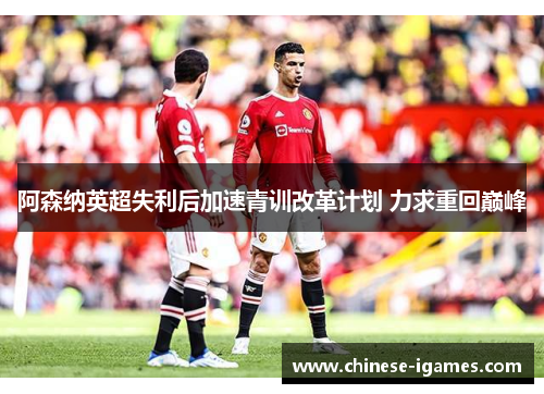 阿森纳英超失利后加速青训改革计划 力求重回巅峰 阿森纳英超失利后加速青训改革计划 力求重回巅峰